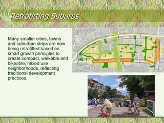 Retrofitting Suburbs

Many smaller cities, towns
and suburban strips are now
being retrofitted based on
smart growth principles to
create compact, walkable and
bikeable, mixed use
neighborhoods, reflecting
traditional development
practices.




                               16
 