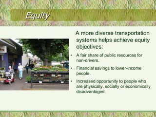Equity
           A more diverse transportation
           systems helps achieve equity
           objectives:
         • A fair share of public resources for
           non-drivers.
         • Financial savings to lower-income
           people.
         • Increased opportunity to people who
           are physically, socially or economically
           disadvantaged.
 