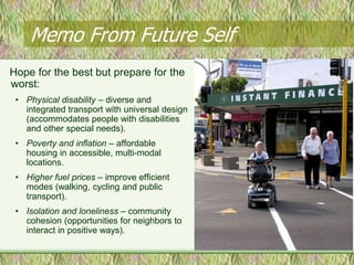 Memo From Future Self
Hope for the best but prepare for the
worst:
 • Physical disability – diverse and
   integrated transport with universal design
   (accommodates people with disabilities
   and other special needs).
 • Poverty and inflation – affordable
   housing in accessible, multi-modal
   locations.
 • Higher fuel prices – improve efficient
   modes (walking, cycling and public
   transport).
 • Isolation and loneliness – community
   cohesion (opportunities for neighbors to
   interact in positive ways).
 