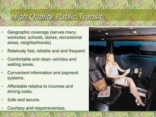 High Quality Public Transit
• Geographic coverage (serves many
  worksites, schools, stores, recreational
  areas, neighborhoods).
• Relatively fast, reliable and and frequent.
• Comfortable and clean vehicles and
  waiting areas.
• Convenient information and payment
  systems.
• Affordable relative to incomes and
  driving costs.
• Safe and secure.
• Courtesy and responsiveness.
 