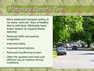 Motorists Benefit Too
  More balanced transport policy is
  no more “anti-car” than a healthy
  diet is anti-food. Motorists have
  every reason to support these
  reforms:
• Reduced traffic and parking
  congestion.
• Improved safety.
• Improved travel options.
• Reduced chauffeuring burden.
• Often the quickest and most cost
  effective way to improve driving
  conditions.
 