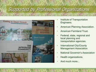 Supported by Professional Organizations
                       •   Institute of Transportation
                           Engineers.
                       •   American Planning Association.
                       •   American Farmland Trust.
                       •   Federal, state, regional and
                           local planning and
                           transportation agencies.
                       •   International City/County
                           Management Association
                       •   National Governor’s Association
                       •   Health organizations.
                       •   And much more...
 