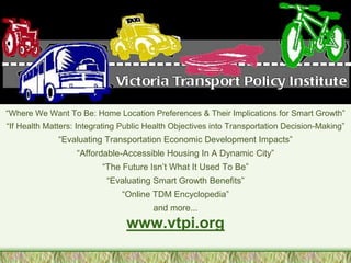 “Where We Want To Be: Home Location Preferences & Their Implications for Smart Growth”
“If Health Matters: Integrating Public Health Objectives into Transportation Decision-Making”
              “Evaluating Transportation Economic Development Impacts”
                   “Affordable-Accessible Housing In A Dynamic City”
                          “The Future Isn’t What It Used To Be”
                           “Evaluating Smart Growth Benefits”
                               “Online TDM Encyclopedia”
                                        and more...
                                 www.vtpi.org
 