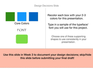 Core Colors
Recolor each box with your 2-3
colors for this presentation.
FONT
Type in a sample of the typeface/
font you will use for this project.
Choose one of these supporting
shapes to use consistently in your
presentation.
Use this slide in Week 3 to document your design decisions; skip/hide
this slide before submitting your ﬁnal draft!
Design Decisions Slide
 
