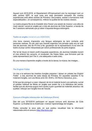 Aquest curs 2015-2016, el Departament d’Ensenyament ens ha reconegut com un
dels centres GEP, la qual cosa ens està permetent compartir les nostres
experiències amb altres centres de Primària i Secundària, assistir a formacions molt
especialitzades i, en conseqüència, millorar la qualitat de les nostres classes.
La nostra propera fita és la d’establir dins l’horari una sessió de música i una altra de
medi natural i social en anglès per a tots els alumnes de Cicle Superior, a banda de
les 3 sessions setmanals que ja reben d’aquesta llengua estrangera.
Teatre en anglès (iniciat el curs 2008/2009)
Una bona manera d’aprendre una llengua estrangera és tenir contacte amb
persones nadiues. És per això que l’escola organitza una jornada cada any en què
tots els alumnes, des de P3 fins a 6è, gaudeixen de la representació d’una obra de
teatre al propi centre interpretada per actors professionals de parla anglesa.
Per tal de treure el màxim profit d’aquesta experiència, els alumnes treballen durant
el mes anterior les cançons, el vocabulari, les frases fetes...que formaran part de
cada representació (se’n fan 4, una adequada a cada cicle).
És una manera d’aprendre anglès a través de la dansa, la música, les imatges...
The English Folder
Un cop a la setmana les mestres d’anglès preparen i deixen en préstec les English
Folder a dos alumnes de cada classe de Primària. En aquestes carpetes hi ha
material d’anglès, com ara llibres amb CD, DVD’s, CD Roms interactius, jocs...
El fet que les prenguin a casa i disposin de tot el material durant una setmana, sumat
al préstec habitual de llibres en anglès que poden fer a la biblioteca del centre,
facilita que els alumnes puguin tenir accés a gran quantitat de materials atractius i de
qualitat i reforçar així l’anglès fora de l’escola.
Concurs d’Anglès Interescolar de Catalunya (Fònix)
Des del curs 2015/2016 participem en aquest concurs amb alumnes de Cicle
Superior. La finalitat és la d’estimular i motivar l’aprenentatge de l’anglès.
Podeu consultar la seva web, en què podreu visualitzar tota la informació
relacionada amb el concurs (http://the-fonix.org).
 