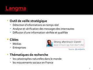 Outil de veille stratégique  Détection d’informations en temps réel  Analyse et vérification des messages des internautes Diffusion d’une information vérifiée et qualifiée Cibles Médias Entreprises Thématiques de recherche les catastrophes naturelles dans le monde  les mouvements sociaux en France Source : @carelpedre 