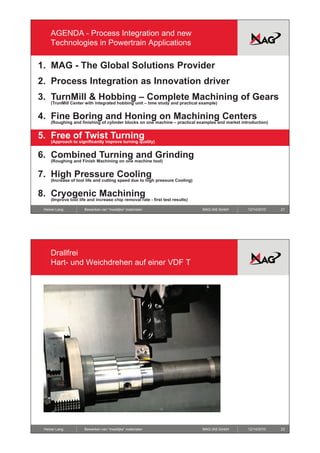 AGENDA - Process Integration and new
    Technologies in Powertrain Applications

1. MAG - The Global Solutions Provider
2. Process Integration as Innovation driver
3. TurnMill & Hobbing – Complete Machining of Gears
    (TrunMill Center with integrated hobbing unit – time study and practical example)


4.
4 Fine Boring and Honing on Machining Centers
    (Roughing and finishing of cylinder blocks on one machine – practical examples and market introduction)


5. Free of Twist Turning
    (Approach to significantly improve turning quality)


6. Combined Turning and Grinding
    (Roughing and Finish Machining on one machine tool)


7. High Pressure Cooling
    (Increase of tool life and cutting speed due to high pressure Cooling)


8. Cryogenic Machining
    (Improve tool life and increase chip removal rate - first test results)

 Heiner Lang         Bewerken van “moeilijke” materialen                      MAG IAS GmbH       12/14/2010   21




    Drallfrei
    Hart
    Hart- und Weichdrehen auf einer VDF T




 Heiner Lang         Bewerken van “moeilijke” materialen                      MAG IAS GmbH       12/14/2010   22
 