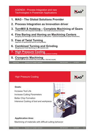 AGENDA - Process Integration and new
    Technologies in Powertrain Applications

1. MAG - The Global Solutions Provider
2. Process Integration as Innovation driver
3. TurnMill & Hobbing – Complete Machining of Gears
    (TrunMill Center with integrated hobbing unit – time study and practical example)


4.
4 Fine Boring and Honing on Machining Centers
    (Roughing and finishing of cylinder blocks on one machine – practical examples and market introduction)


5. Free of Twist Turning
    (Approach to significantly improve turning quality)


6. Combined Turning and Grinding
    (Roughing and Finish Machining on one machine tool)


7. High Pressure Cooling
    (Increase of tool life and cutting speed due to high pressure Cooling)


8. Cryogenic Machining
    (Improve tool life and increase chip removal rate - first test results)

 Heiner Lang         Bewerken van “moeilijke” materialen                      MAG IAS GmbH       12/14/2010   33




    High Pressure Cooling



    Goals:
   Increase Tool Life
   Increase Cutting Parameters
   Better Chip Formation
   Intensive Cooling of tool and workpiece




    Applkication Area:
   Machining of materials with difficult cutting behavior

 Heiner Lang         Bewerken van “moeilijke” materialen                      MAG IAS GmbH       12/14/2010   34
 