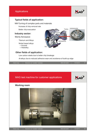 Applications


   Typical fields of application:
   Mill-Turning of complex parts and materials
          Increase of chip removal rate
          Better chip evacuation

   Industry sector:
   Mainly Aerospace
          Titanium and Alloys
          Nickel based alloys
           -- Inconel
           -- Hastolloy

    Other fields of application:
          Low carbon steels due to better chip breakage
          Al-alloys due to reduced adhesive wear and avoidance of build-up edge

Heiner Lang       Bewerken van “moeilijke” materialen          MAG IAS GmbH       12/14/2010   37




   MAG test machine for customer applications


   Working room
         g




Heiner Lang       Bewerken van “moeilijke” materialen          MAG IAS GmbH       12/14/2010   38
 