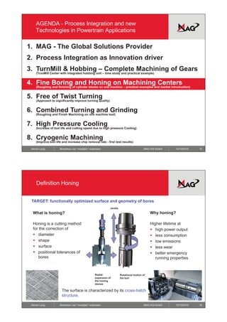 AGENDA - Process Integration and new
    Technologies in Powertrain Applications

1. MAG - The Global Solutions Provider
2. Process Integration as Innovation driver
3. TurnMill & Hobbing – Complete Machining of Gears
    (TrunMill Center with integrated hobbing unit – time study and practical example)


4.
4 Fine Boring and Honing on Machining Centers
    (Roughing and finishing of cylinder blocks on one machine – practical examples and market introduction)


5. Free of Twist Turning
    (Approach to significantly improve turning quality)


6. Combined Turning and Grinding
    (Roughing and Finish Machining on one machine tool)


7. High Pressure Cooling
    (Increase of tool life and cutting speed due to high pressure Cooling)


8. Cryogenic Machining
    (Improve tool life and increase chip removal rate - first test results)

 Heiner Lang         Bewerken van “moeilijke” materialen                                 MAG IAS GmbH      12/14/2010   15




     Definition Honing


 TARGET: functionally optimized surface and geometry of bores
                                                             stroke
  What is honing?                                                                            Why honing?

  Honing is a cutting method                                                                 Higher lifetime at
  for the correction of                                                                      ƒ high power output
  ƒ diameter                                                                                 ƒ less consumption
  ƒ shape
       h                                                                                     ƒ low emissions
  ƒ surface                                                                                  ƒ less wear
  ƒ positional tolerances of                                                                 ƒ better emergency
     bores                                                                                      running properties



                                                  Radial              Rotational motion of
                                                  expansion of        the tool
                                                  the honing
                                                  stones

                      The surface is characterized by its cross-hatch
                      structure.

 Heiner Lang         Bewerken van “moeilijke” materialen                                 MAG IAS GmbH      12/14/2010   16
 