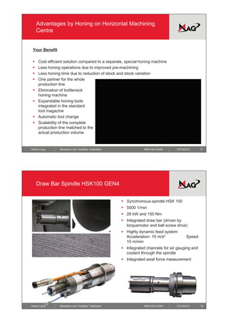 Advantages by Honing on Horizontal Machining
     Centre


 Your B
 Y    Benefit
          fit

 ƒ   Cost efficient solution compared to a separate, special honing machine
 ƒ   Less honing operations due to improved pre-machining
 ƒ   Less honing time due to reduction of stock and stock variation
 ƒ   One partner for the whole
     production li
         d ti line
 ƒ   Elimination of bottleneck
     honing machine
 ƒ   Expandable honing tools
     integrated in the standard
     tool magazine
 ƒ   Automatic tool change
 ƒ   Scalability of the complete
     production line matched to the
     actual production volume


Heiner Lang     Bewerken van “moeilijke” materialen               MAG IAS GmbH     12/14/2010      17




     Draw Bar Spindle HSK100 GEN4


                                                      ƒ Synchronous-spindle HSK 100
                                                      ƒ 5000 1/min
                                                      ƒ 28 kW and 150 Nm
                                                      ƒ Integrated draw bar (
                                                            g               (driven by
                                                                                     y
                                                        torquemotor and ball screw drive)
                                                      ƒ Highly dynamic feed system
                                                        Acceleration: 10 m/s²             Speed:
                                                        10 m/min
                                                      ƒ Integrated channels for air gauging and
                                                        coolant through the spindle
                                                      ƒ Integrated axial force measurement




Heiner Lang     Bewerken van “moeilijke” materialen               MAG IAS GmbH     12/14/2010      18
 