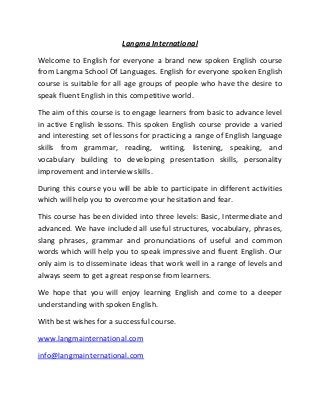 Langma International
Welcome to English for everyone a brand new spoken English course
from Langma School Of Languages. English for everyone spoken English
course is suitable for all age groups of people who have the desire to
speak fluent English in this competitive world.
The aim of this course is to engage learners from basic to advance level
in active English lessons. This spoken English course provide a varied
and interesting set of lessons for practicing a range of English language
skills from grammar, reading, writing, listening, speaking, and
vocabulary building to developing presentation skills, personality
improvement and interview skills.
During this course you will be able to participate in different activities
which will help you to overcome your hesitation and fear.
This course has been divided into three levels: Basic, Intermediate and
advanced. We have included all useful structures, vocabulary, phrases,
slang phrases, grammar and pronunciations of useful and common
words which will help you to speak impressive and fluent English. Our
only aim is to disseminate ideas that work well in a range of levels and
always seem to get a great response from learners.
We hope that you will enjoy learning English and come to a deeper
understanding with spoken English.
With best wishes for a successful course.
www.langmainternational.com
info@langmainternational.com
 