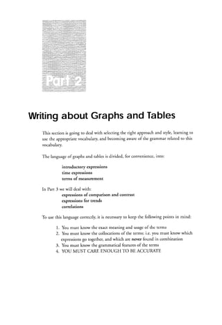 Writingabout Graphsand Tables
This section is going ro deal with selectingthe right approach and sryle, learning to
use the appropriate vocabulary,and becoming aware of the grammar related to this
vocabulary.
The languageof graphs and tables is divided, for convenience into:
,
introductory expressions
time expressions
terms of measurement
In Part 3 we will deal with:
expressions of comparison and contrast
expressions for trends
correlations
to
To use this languagecorrectly,it is necessary keep the following points in mind:
1. You must know the exact meaning and usageof the terms
2. You must know the collocations of the terms: i.e. you must know which
expressions together, and which are never found in combination
go
3. You must know the grammatical featuresof the terms

4. YOU MUST CAREENOUGH TO BEACCURATE

 
