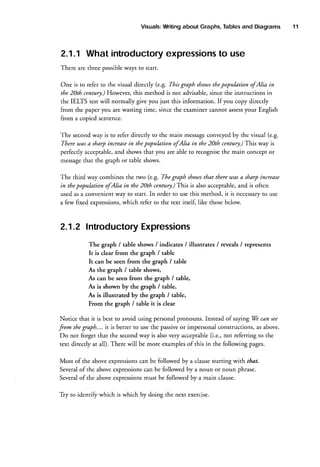 Visuals:
Writing
Tables
about Graphs,
and Diagrams

2.1,1 What introductory
expressions use
to
There are three possibleways to start.
One is to refer to the visual directly (e.g. This graph shous thepopuktion ofAlia in
the 20th centur!.) Howeve! this method is not advisable,since the instructions in
the IELIS test will normally give you just this information. If you copy directly
your English
from the paper you are wasting time, since the examiner cannot assess
from a copied sentence.
The secondway is to refer directly to the main message
conveyedby the visual (e.g.
in
Tltere was a sharp increase the population ofAlia in the 20th century.)This way is
shows that you are able to recognisethe main concept or
perfectly acceptable,
and
m€ssage
that the graph or table shows.
tbat there utasa sharp increase
The third way combines the two (e.g. The graph shouts
in the 20th century.)This is also acceptable, and is often
in thepopulation ofAlia
to
used as a convenient way to start. In order to use this method, it is necessary use
which refer to the text itself, like those below.
a few fixed expressions,

2.1.2 Introductory
Expressions
The graph / table shows / indicates / illustrates / reveals / represents
It is clear from the graph / table
It can be seen from the graph / table
As the graph / table shows,
As can be seen from the graph I table,
As is shown by the graph / table,
As is illustrated by the graph / table,
From the graph / table it is clear
Notice that it is best to avoid using personalpronouns. Instead of saying We can see
fom the graph.... it is better to use the passiveor impersonal constructions, as above.
Do not forget that the secondway is also very acceptable(i.e., not referring to the
text directly at all). There will be more examplesof this in the following pages.
Most of the above expressionscan be followed by a clause starting with that.
can be followed by a noun or noun phrase.
Severalof the above expressions
must be followed by a main clause.
of the above expressions
Several
Tiy to identi$' which is which by doing the next exercise.

11

 