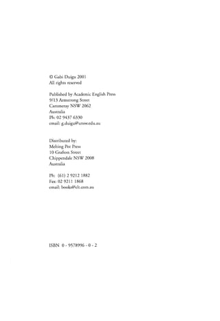 @ Gabi Duigu 2001
All rights reserved
Published by Academic English Press
9/13 Armstrong Street
Cammeray NSf 2062
Australia

Ph:02 94376330
email:g.duigu@unsw.edu.au

Distributedby:
Melting Pot Press
10 GraftonStreet
NS( 2008
Chippendale
Australia
Ph: (5r) 29212 1882
F a x : 0 2 2 1 11 8 6 8
9
email:books@elt.com.au

r s B N0 - 9 5 7 8 9 9 6 - 0 - 2

 
