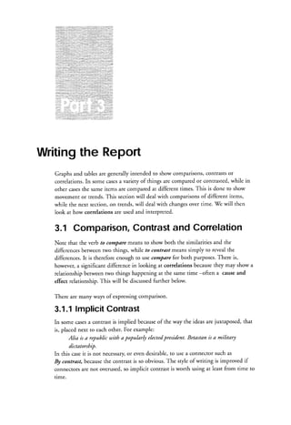 . : j j : : : : : : : : :: .

: r : : : ; : i : : : : : : : : : ::
j::::::::::::::l::.
' :: l j : : : : : : : : : " r r

.

.

:::
:
.

::

:"":::::::::

::.:::.

..::::i:::
.....:......i::: ...:::::..:,::::
.:::.r::
: ::.:..

... .:.:::::::::.i:::i.::i:i:::
...,,,.:..,........:.-:::
'.:::::t:::::::::::::::::.
::
t.....
: :::
l::l:l::,1::llll::::l:i::l:l:: t:

.:
:l

':::::r..::i:ili...i:.:: :...::::::::::i
:r:.
.
::::j::r::::*:::::::::::.:::::::::::::::::::::,air...:j:.;.:::::,

Writingthe Report
Graphs and tablesare generally intended to show comparisons,contrastsor
a
correlations.In some cases variety of things are compared or contrasted,while in
items are compared at different times. This is done to show
the same
orher cases
movement or trends. This section will deal with comparisonsof different items,
while the next section, on trends, will deal with changesover time. 7e will then
look at how correlations are used and interpreted.

and Correlation
Contrast
3.1 Comparison,
Note that the verb to comParemeans to show both the similarities and the
differences between two things, while to contrast means simply to reveal the
There is,
for
differences.It is therefore enough to use corrlPare both Purposes.
they may show a
however,a significant difference in looking at correlations because
-often a causeand
relationship between two things happening at the same time
further below.
effect relationship.This will be discussed
There are many ways of expressingcomparison.

3.1.1lmplicitContrast
of
a
In some cases conrrast is implied because the way the ideasare juxtaposed, that
For example:
is, placed next to each other.
president. Betastan is a military
Alia is a republic utith a popukrly elected
dictatorship.
or
In this caseit is not necessary, even desirable,to use a connector such as
the contrast is so obvious. The sryle of writing is improved if
By contrast, because
connectorsare not overused,so implicit contrast is worth using at least from time to
time.

 