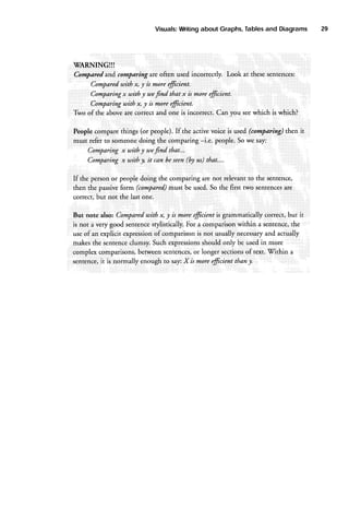 Tables
and Diagrams
Visuals:
Writing
about Graphs,

WARNINGI!!
are
Cornparedand carnparing often usedincorrectly. Look at thesesentences:
uith x, y is morefficient.
Compared
Comparingx with y wef.nd that x is moreeficient.
Comparingwith x, y is morefficient.
Two of tlre aboveare ceffect and one is incorrect Can you seewhich is which?
Peoplecomparethings (or people).If the activevoice is used(comparing)then it
-i.e. people.Sowe say:
must referto someone
doing the comparing
Comparingx with y wefind that...
(by
Comparingx with y it can beseen us)that,,..
If the personor peopledoing the comparingare not relevantto the ssntenc€,
are
must be used.So the first two sentences
then the passive
form (corupared)
correct,but not the lastone.
^,?"! efficientis grammaticallycomect,but it
with
But note also:Co,mpared
!: !
the
srylistically. a comparison
.For
within a sentence,
is not a verygood sentence
and
of
useof an explicit expression comparisonis not usuallynecessary actually
should only be usedin more
clumsy.Suchexpressions
makesthe sentence
of
between
sentences, longersections text. Vithin a
or
complexcomparisons,
it is normally enough to say:X is wore fficient thanjt.
sentenq€,

29

 