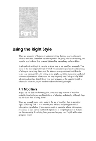 Usingthe RightStyle
There are a number of featuresof academicwriting that you need to observein
order to write well. Modifiers are vety important for giving your €xact meaning, and
you also need to know how to avoid informality, redundancy and repetition.
In all academicwriting it is essentialto know how to use modifiers accurately.
This
is one of the most important ways in which you can expressyour €xact understanding
of what you are writing about, and the more accurateyour use of modifiers the
better your writing will be. In writing about graphs and tables there are a number of
common adjectivesand adverbsthat are very frequently used. It is generallyNOT
safe to translatethesedirectly from your own language,as the usagein English is
often quite idiomatic, so you need to study the following examples.

4.1 Modifiers
As you can seefrom the following lists, there are a large number of modifiers
available.Mostly they are used in the form of adjectivesand adverbs(although there
are also other ways of using them).
There are generally more errors made in the use of modifiers than in any other
aspectof Writing Thsk 1, so it is worth your while to study the grammatical
information given below. If it seemstoo much to memorise all that information,
as
you should at least learn a numbe r of expressions complete phrasesso that you
use them correctly.Ti'anslatingfrom your own languageinto English will seldom
give good results!

 
