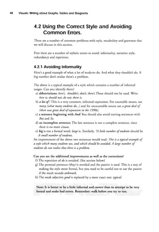 48

Visuals:
Writing
about Graphs,
Tables
and Diagrams

4.2 Using CorrectStyleand Avoiding
the
CommonErrors.
There are a number of common problems with style, vocabulary and grammar that
we will discussin this section.
First there are a number of stylistic errors to avoid: informaliry narrative style,
redundancy and repetition.

4,2.1Avoiding Informality
Here's a good example of what a lot of students do. And what they shouldn't do. A
big number don't realisetheret a problem.
The above is a typical example of a style which contains a number of informal
usages.
Can you identify them?
a) abbreviations: ltere's; shouldn't; don't; there's.These
should not be used. Write
here is; should not; do not; tltere is.
b) a ht of :This is a very common, informal expression.For countable nouns, use
many ftuhat many students
do...) and for uncountable nouns usea great dral of
(there uas great deal of expansionin the 1990r.
c) a sentencebeginning with And: You should also avoid starting sentences
with
But and So.
d) an incomplete sentence:The last sentenceis not a complete sentence,since
there is no main clause.
e) big is not a formal word: large is. Similarly, Y litth number of studentsshould oe
A small number of students.
An improvement of the above two sentenceswould read: This is a typical exampleof
a style which many studentsuse,and which should be auoided.A large number of
studentsdo not realisethat tltere is a problem.
Can you see the additional improvements as well as the corrections?
f) The repetition of d.ois avoided. (Seesection below)
g) The personalpronoun (they)is avoided and the passiveis used.This is a way of
making the sryle more formal, but you need to be careful not to use the passive
if the result sounds awkward.
h) The weak adjective good is replaced by a more exact one: typical.

Note: It is better to be a little informal and correct than to attempt to be very
formal and make bad errors. Remember: walk before you try to run.

 