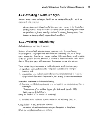 Tables
and Diagrams
Visuals:
Writing
about Graphs,

4.2.2Avoidinga NarrativeStyle.
A report is not a story and so you should not use a story-telling sryle. Here is an
example of what to avoid:
Here are two graphs. Thqt show that there taeremanJt cbangesin the kinds ofjobs
In
thepeople ofAl;a mostly did in the last centuryt. the 1920s mostpeople worhed.
in agricubure, asfarmers, and tltey continued in this utayfor manlt years.Later,
ltouteuer, changegradualfu happenedin the tuorkforce.
a

4.2.3AvoidingRedundancy
Redundant means more tltan is necessary.
they are
Students often use both redundancy and repetition either because
translating from a languagewhere theseforms are commonly used, or to fill up
they fear that they cannot produce 150 words about a graph or table,
space,because
as the test question requires.However, it is better to write down more about details
than to fill up your paper with statementsthat contain no real information.
There are two important reasonsto avoid using more words than necessary:
a) it produces an unacademicstyle, being more suited to story-telling or
literature; and
there is no real information for the reader (or examiner) to focus on,
b) because
any grammatical or vocabulary errors in your writing become very noticeable.
Redundant statements include the following:
a) those that provide information that is so obvious it is not worth stating. Here is
an example:
Twentypercent of car accidentshappen afier darh, uthile the other 80%o
happen during daylight ltours.
(Only the first half of the sentenceis necessary.)
(see3.1).
b) those that make a contrast explicit, when it is not necessary
Comparisons ( p. 25).Here is an example:
just the oppositeto that of men.
fn contrast,theposition of uomen ruas
(Omit the introductory phrase,in contrast).

49

 