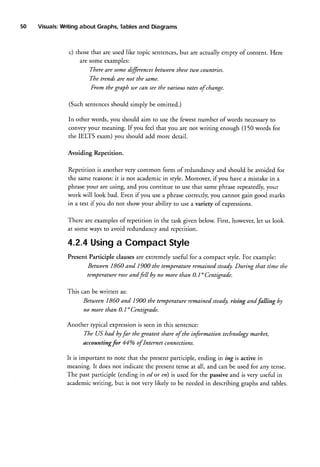 50

Visuals:
Writing
about Graphs,
Tables
and Diagrams

c) those that are used like topic sentences,
but are actually empry of content. Here
are some examples:
Thereare somedffirences behaeentltesefiao countries.
The trendsAre not tlte same.
From the graplt we can seetlte uarious rates of change.
(Suchsentences
should simply be omitted.)
In other words, you should aim to use the fewest number of words necessary
to
convey your meaning. If you feel that you are not writing enough (150 words for
the IELfS exam) you should add more detail.
Avoiding Repetition.
Repetition is another very common form of redundancy and should be avoided for
the same reasons: is not academicin sryle. Moreover, if you have a mistake in a
it
phraseyour are using, and you continue to use that samephraserepeatedly,
your
workwill look bad. Even if you use a phrase correcdy,you cannot gain good marks
in a test if you do not show your abiliry to use a variety of expressions.
There are examplesof repetition in the task given below. First, however,let us look
at some ways to avoid redundancy and repetition.

4.2.4
Using CompactStyle
a
Present Participle clausesare extremely useful for a compact style. For example:
Between 1860 and 1900 the temperatureremained steady.
During that time the
temperatureroseand fe ll by no more than 0.1" Centigrade.
This can be written as:

Between
1860 and 1900 the temperature
remained
steady,
rising andfalling by
no more than 0.1" Centigrade.
Another rypical expressionis seenin this sentence:
The US had byfar the greatestshare of the information technologt marhet,
accountingfor 44% of Internet connections.
It is important to note that the present participle, ending in ing is active in
meaning. It does not indicate the present tenseat all, and can be used for any tense.
The past participle (ending in ed or rz) is used for the passiveand is very useful in
academicwriting, but is not very likely to be neededin describing graphs and tables.

 