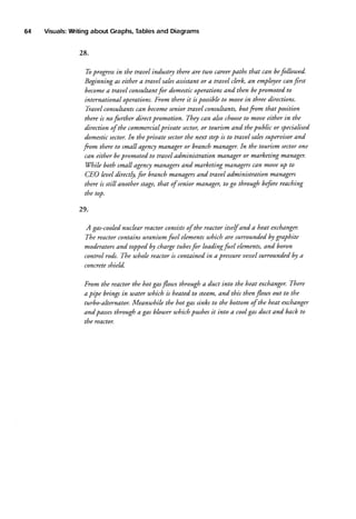64

Visuals:
U/riting
Tables
and Diagrams
about Graphs,

28.
Tbprogressin the trauel industry there are tu)o careerpaths that can befollowed.
can
assistantor a nauel clerk, an employee frst
Beginning as either a trauel sales
become trauel consubantfor domesticolterationsand then bepromoted to
a
international operations.From there it is possibleto mouein three directions.
Ti,auelconsubantscan become
senior trauel consuhants,but fom that position
to
there is no further direct promotion. They can abo cltoose moueeither in the
direction of the commercialpriuate sector,or tourism and thepublic or specialised
superuisorand
In
domesticsector. tlte priuate sectorthe next stePis to trauel sales
or branch manager.In the tourism sectorone
fom there to small agenc! manag€r
can either bepromoted to nauel administration manager or marketing manager.
Vhile both small agenc! mdnagersand marketing managerscan moueuP to
CEO leueldirectly for branch managersand trauel administration managers
there is still another stage,that of senior manager,to go through beforereaching
the top.

29.
A gas-cooled
nuclear reActorconsists the reactor itself and a heat exchanger.
of
The reactor contains uranium fuel elementswhich are surrounded by graphite
and boron
moderatorsand topped by chargetubesfor loadingfuel elements,
sunounded by a
The tuhole reactor is contained in a pressureuessel
control rods.
concreteshield.
There
From the reActorthe hot gasflou.,sthrough a duct into the heat exchanger.
out to the
a pipe brings in water uhich is heated to stedm,and this thenflouts
turbo-ahernator. Meanu)hile the hot gas sinks to the bottom of the heat excltanger
and passes
through a gas blouter uhich pushesit into a coolgas duct and back to
the reactor.

 