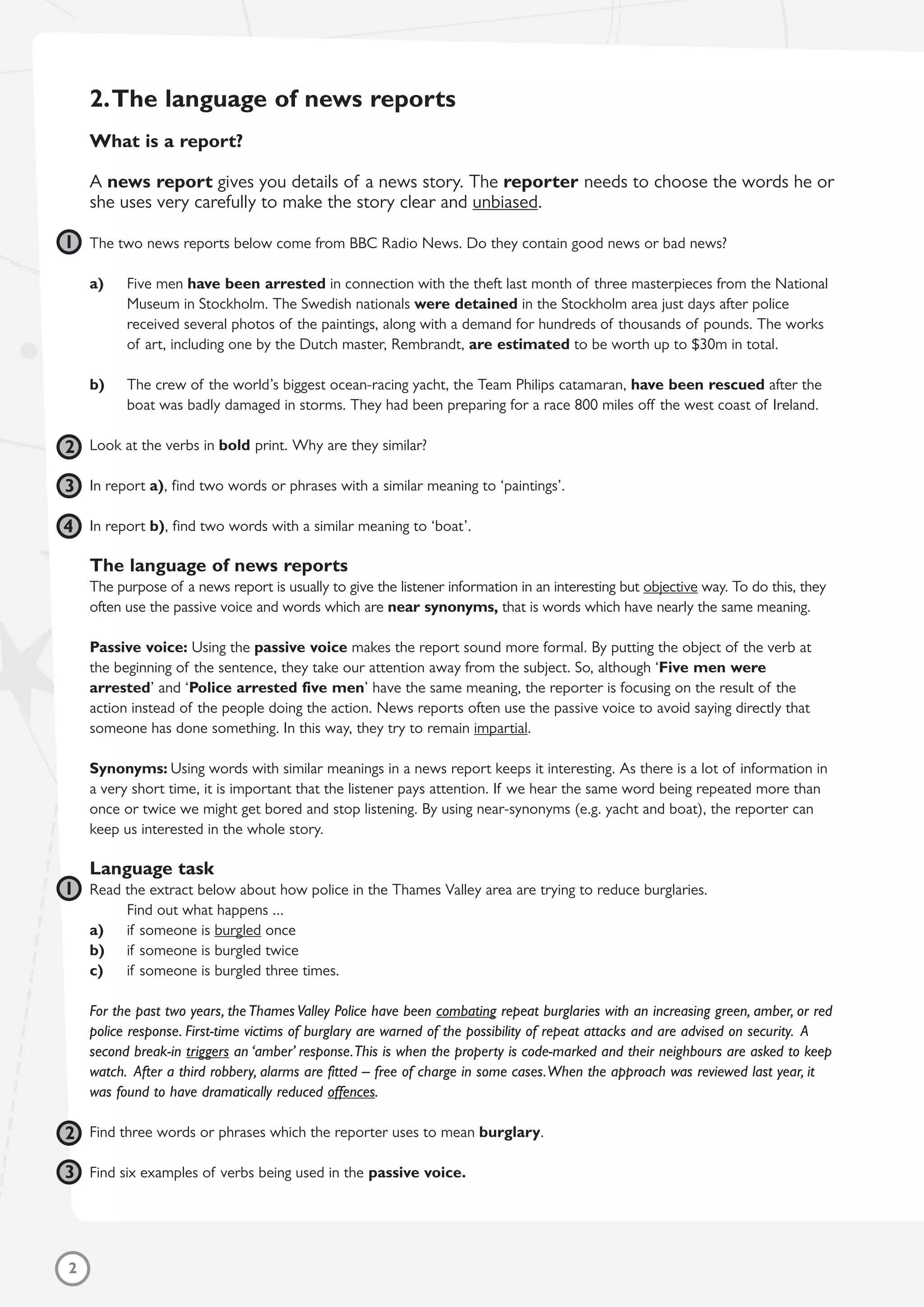 2.The language of news reports
What is a report?
A news report gives you details of a news story. The reporter needs to choose the words he or
she uses very carefully to make the story clear and unbiased.
The two news reports below come from BBC Radio News. Do they contain good news or bad news?
a) Five men have been arrested in connection with the theft last month of three masterpieces from the National
Museum in Stockholm. The Swedish nationals were detained in the Stockholm area just days after police
received several photos of the paintings, along with a demand for hundreds of thousands of pounds. The works
of art, including one by the Dutch master, Rembrandt, are estimated to be worth up to $30m in total.
b) The crew of the world’s biggest ocean-racing yacht, the Team Philips catamaran, have been rescued after the
boat was badly damaged in storms. They had been preparing for a race 800 miles off the west coast of Ireland.
Look at the verbs in bold print. Why are they similar?
In report a), find two words or phrases with a similar meaning to ‘paintings’.
In report b), find two words with a similar meaning to ‘boat’.
The language of news reports
The purpose of a news report is usually to give the listener information in an interesting but objective way. To do this, they
often use the passive voice and words which are near synonyms, that is words which have nearly the same meaning.
Passive voice: Using the passive voice makes the report sound more formal. By putting the object of the verb at
the beginning of the sentence, they take our attention away from the subject. So, although ‘Five men were
arrested’ and ‘Police arrested five men’ have the same meaning, the reporter is focusing on the result of the
action instead of the people doing the action. News reports often use the passive voice to avoid saying directly that
someone has done something. In this way, they try to remain impartial.
Synonyms: Using words with similar meanings in a news report keeps it interesting. As there is a lot of information in
a very short time, it is important that the listener pays attention. If we hear the same word being repeated more than
once or twice we might get bored and stop listening. By using near-synonyms (e.g. yacht and boat), the reporter can
keep us interested in the whole story.
Language task
Read the extract below about how police in the Thames Valley area are trying to reduce burglaries.
Find out what happens ...
a) if someone is burgled once
b) if someone is burgled twice
c) if someone is burgled three times.
For the past two years, the Thames Valley Police have been combating repeat burglaries with an increasing green, amber, or red
police response. First-time victims of burglary are warned of the possibility of repeat attacks and are advised on security. A
second break-in triggers an ‘amber’ response.This is when the property is code-marked and their neighbours are asked to keep
watch. After a third robbery, alarms are fitted – free of charge in some cases.When the approach was reviewed last year, it
was found to have dramatically reduced offences.
Find three words or phrases which the reporter uses to mean burglary.
Find six examples of verbs being used in the passive voice.
2
1
2
3
1
2
3
4
 