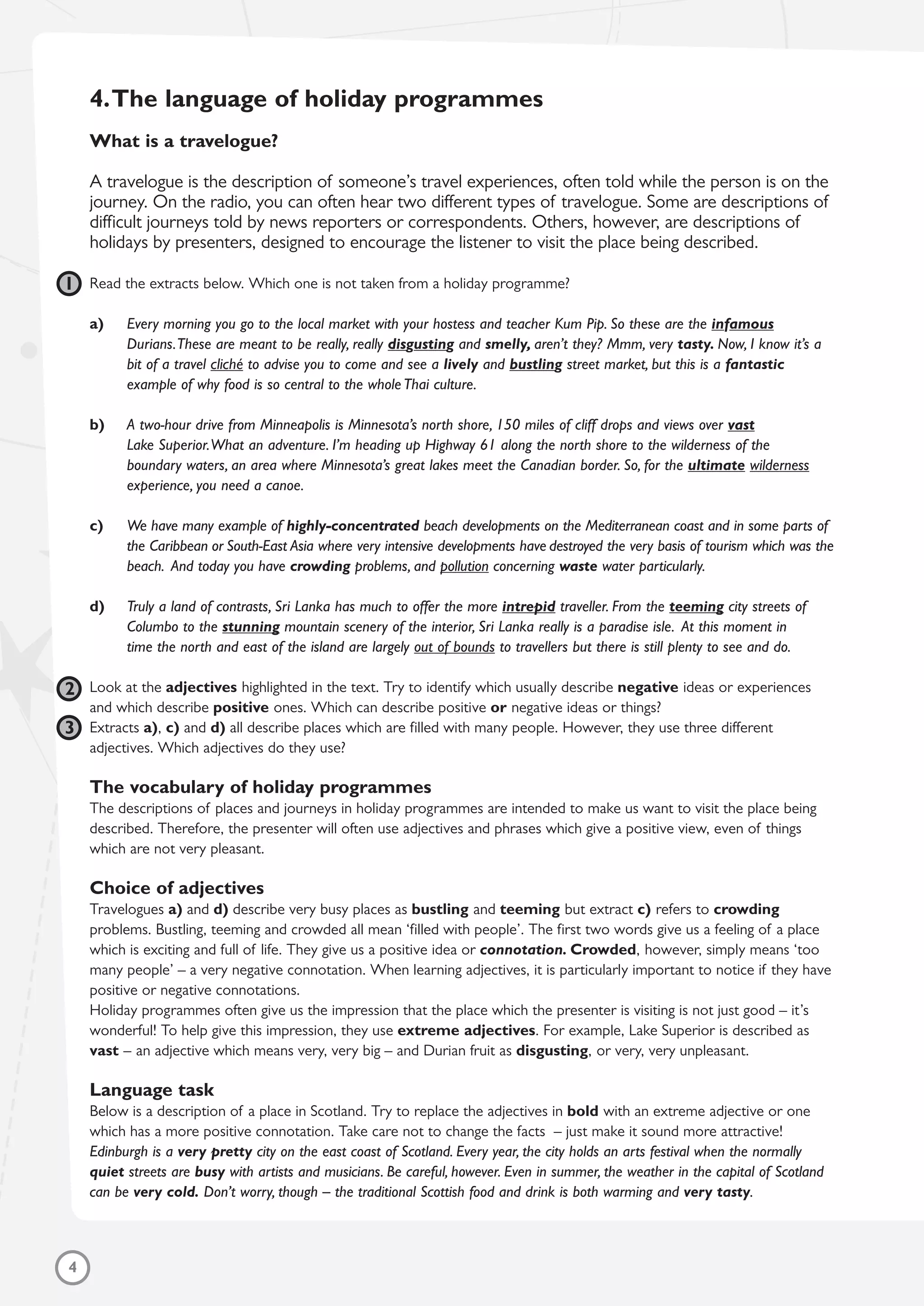 4
4.The language of holiday programmes
What is a travelogue?
A travelogue is the description of someone’s travel experiences, often told while the person is on the
journey. On the radio, you can often hear two different types of travelogue. Some are descriptions of
difficult journeys told by news reporters or correspondents. Others, however, are descriptions of
holidays by presenters, designed to encourage the listener to visit the place being described.
Read the extracts below. Which one is not taken from a holiday programme?
a) Every morning you go to the local market with your hostess and teacher Kum Pip. So these are the infamous
Durians.These are meant to be really, really disgusting and smelly, aren’t they? Mmm, very tasty. Now, I know it’s a
bit of a travel cliché to advise you to come and see a lively and bustling street market, but this is a fantastic
example of why food is so central to the whole Thai culture.
b) A two-hour drive from Minneapolis is Minnesota’s north shore, 150 miles of cliff drops and views over vast
Lake Superior.What an adventure. I’m heading up Highway 61 along the north shore to the wilderness of the
boundary waters, an area where Minnesota’s great lakes meet the Canadian border. So, for the ultimate wilderness
experience, you need a canoe.
c) We have many example of highly-concentrated beach developments on the Mediterranean coast and in some parts of
the Caribbean or South-East Asia where very intensive developments have destroyed the very basis of tourism which was the
beach. And today you have crowding problems, and pollution concerning waste water particularly.
d) Truly a land of contrasts, Sri Lanka has much to offer the more intrepid traveller. From the teeming city streets of
Columbo to the stunning mountain scenery of the interior, Sri Lanka really is a paradise isle. At this moment in
time the north and east of the island are largely out of bounds to travellers but there is still plenty to see and do.
Look at the adjectives highlighted in the text. Try to identify which usually describe negative ideas or experiences
and which describe positive ones. Which can describe positive or negative ideas or things?
Extracts a), c) and d) all describe places which are filled with many people. However, they use three different
adjectives. Which adjectives do they use?
The vocabulary of holiday programmes
The descriptions of places and journeys in holiday programmes are intended to make us want to visit the place being
described. Therefore, the presenter will often use adjectives and phrases which give a positive view, even of things
which are not very pleasant.
Choice of adjectives
Travelogues a) and d) describe very busy places as bustling and teeming but extract c) refers to crowding
problems. Bustling, teeming and crowded all mean ‘filled with people’. The first two words give us a feeling of a place
which is exciting and full of life. They give us a positive idea or connotation. Crowded, however, simply means ‘too
many people’ – a very negative connotation. When learning adjectives, it is particularly important to notice if they have
positive or negative connotations.
Holiday programmes often give us the impression that the place which the presenter is visiting is not just good – it’s
wonderful! To help give this impression, they use extreme adjectives. For example, Lake Superior is described as
vast – an adjective which means very, very big – and Durian fruit as disgusting, or very, very unpleasant.
Language task
Below is a description of a place in Scotland. Try to replace the adjectives in bold with an extreme adjective or one
which has a more positive connotation. Take care not to change the facts – just make it sound more attractive!
Edinburgh is a very pretty city on the east coast of Scotland. Every year, the city holds an arts festival when the normally
quiet streets are busy with artists and musicians. Be careful, however. Even in summer, the weather in the capital of Scotland
can be very cold. Don’t worry, though – the traditional Scottish food and drink is both warming and very tasty.
1
2
3
 