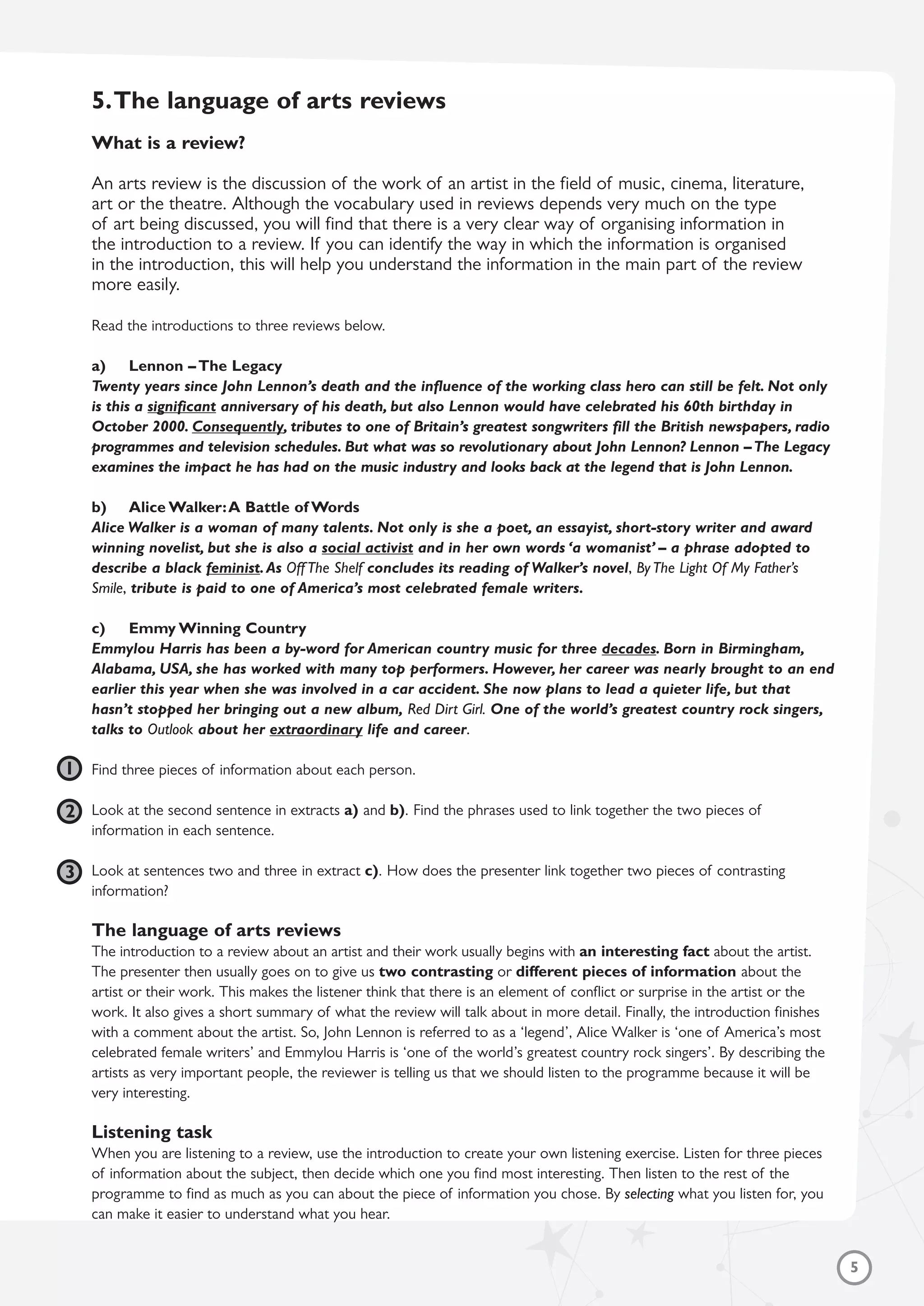 5
5.The language of arts reviews
What is a review?
An arts review is the discussion of the work of an artist in the field of music, cinema, literature,
art or the theatre. Although the vocabulary used in reviews depends very much on the type
of art being discussed, you will find that there is a very clear way of organising information in
the introduction to a review. If you can identify the way in which the information is organised
in the introduction, this will help you understand the information in the main part of the review
more easily.
Read the introductions to three reviews below.
a) Lennon – The Legacy
Twenty years since John Lennon’s death and the influence of the working class hero can still be felt. Not only
is this a significant anniversary of his death, but also Lennon would have celebrated his 60th birthday in
October 2000. Consequently, tributes to one of Britain’s greatest songwriters fill the British newspapers, radio
programmes and television schedules. But what was so revolutionary about John Lennon? Lennon –The Legacy
examines the impact he has had on the music industry and looks back at the legend that is John Lennon.
b) Alice Walker:A Battle of Words
Alice Walker is a woman of many talents. Not only is she a poet, an essayist, short-story writer and award
winning novelist, but she is also a social activist and in her own words ‘a womanist’ – a phrase adopted to
describe a black feminist.As Off The Shelf concludes its reading of Walker’s novel, By The Light Of My Father’s
Smile, tribute is paid to one of America’s most celebrated female writers.
c) Emmy Winning Country
Emmylou Harris has been a by-word for American country music for three decades. Born in Birmingham,
Alabama, USA, she has worked with many top performers. However, her career was nearly brought to an end
earlier this year when she was involved in a car accident. She now plans to lead a quieter life, but that
hasn’t stopped her bringing out a new album, Red Dirt Girl. One of the world’s greatest country rock singers,
talks to Outlook about her extraordinary life and career.
Find three pieces of information about each person.
Look at the second sentence in extracts a) and b). Find the phrases used to link together the two pieces of
information in each sentence.
Look at sentences two and three in extract c). How does the presenter link together two pieces of contrasting
information?
The language of arts reviews
The introduction to a review about an artist and their work usually begins with an interesting fact about the artist.
The presenter then usually goes on to give us two contrasting or different pieces of information about the
artist or their work. This makes the listener think that there is an element of conflict or surprise in the artist or the
work. It also gives a short summary of what the review will talk about in more detail. Finally, the introduction finishes
with a comment about the artist. So, John Lennon is referred to as a ‘legend’, Alice Walker is ‘one of America’s most
celebrated female writers’ and Emmylou Harris is ‘one of the world’s greatest country rock singers’. By describing the
artists as very important people, the reviewer is telling us that we should listen to the programme because it will be
very interesting.
Listening task
When you are listening to a review, use the introduction to create your own listening exercise. Listen for three pieces
of information about the subject, then decide which one you find most interesting. Then listen to the rest of the
programme to find as much as you can about the piece of information you chose. By selecting what you listen for, you
can make it easier to understand what you hear.
1
2
3
 