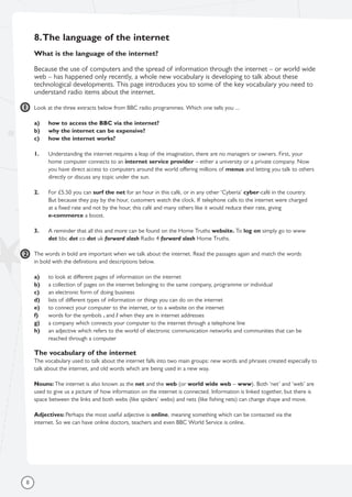 8.The language of the internet
What is the language of the internet?
Because the use of computers and the spread of information through the internet – or world wide
web – has happened only recently, a whole new vocabulary is developing to talk about these
technological developments. This page introduces you to some of the key vocabulary you need to
understand radio items about the internet.
Look at the three extracts below from BBC radio programmes. Which one tells you ...
a) how to access the BBC via the internet?
b) why the internet can be expensive?
c) how the internet works?
1. Understanding the internet requires a leap of the imagination, there are no managers or owners. First, your
home computer connects to an internet service provider – either a university or a private company. Now
you have direct access to computers around the world offering millions of menus and letting you talk to others
directly or discuss any topic under the sun.
2. For £5.50 you can surf the net for an hour in this café, or in any other ‘Cyberia’ cyber-café in the country.
But because they pay by the hour, customers watch the clock. If telephone calls to the internet were charged
at a fixed rate and not by the hour, this café and many others like it would reduce their rate, giving
e-commerce a boost.
3. A reminder that all this and more can be found on the Home Truths website. To log on simply go to www
dot bbc dot co dot uk forward slash Radio 4 forward slash Home Truths.
The words in bold are important when we talk about the internet. Read the passages again and match the words
in bold with the definitions and descriptions below.
a) to look at different pages of information on the internet
b) a collection of pages on the internet belonging to the same company, programme or individual
c) an electronic form of doing business
d) lists of different types of information or things you can do on the internet
e) to connect your computer to the internet, or to a website on the internet
f) words for the symbols . and / when they are in internet addresses
g) a company which connects your computer to the internet through a telephone line
h) an adjective which refers to the world of electronic communication networks and communities that can be
reached through a computer
The vocabulary of the internet
The vocabulary used to talk about the internet falls into two main groups: new words and phrases created especially to
talk about the internet, and old words which are being used in a new way.
Nouns: The internet is also known as the net and the web (or world wide web – www). Both ‘net’ and ‘web’ are
used to give us a picture of how information on the internet is connected. Information is linked together, but there is
space between the links and both webs (like spiders’ webs) and nets (like fishing nets) can change shape and move.
Adjectives: Perhaps the most useful adjective is online, meaning something which can be contacted via the
internet. So we can have online doctors, teachers and even BBC World Service is online.
8
1
2
 