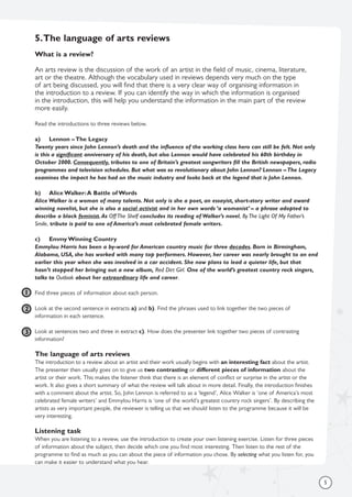 5
5.The language of arts reviews
What is a review?
An arts review is the discussion of the work of an artist in the field of music, cinema, literature,
art or the theatre. Although the vocabulary used in reviews depends very much on the type
of art being discussed, you will find that there is a very clear way of organising information in
the introduction to a review. If you can identify the way in which the information is organised
in the introduction, this will help you understand the information in the main part of the review
more easily.
Read the introductions to three reviews below.
a) Lennon – The Legacy
Twenty years since John Lennon’s death and the influence of the working class hero can still be felt. Not only
is this a significant anniversary of his death, but also Lennon would have celebrated his 60th birthday in
October 2000. Consequently, tributes to one of Britain’s greatest songwriters fill the British newspapers, radio
programmes and television schedules. But what was so revolutionary about John Lennon? Lennon –The Legacy
examines the impact he has had on the music industry and looks back at the legend that is John Lennon.
b) Alice Walker:A Battle of Words
Alice Walker is a woman of many talents. Not only is she a poet, an essayist, short-story writer and award
winning novelist, but she is also a social activist and in her own words ‘a womanist’ – a phrase adopted to
describe a black feminist.As Off The Shelf concludes its reading of Walker’s novel, By The Light Of My Father’s
Smile, tribute is paid to one of America’s most celebrated female writers.
c) Emmy Winning Country
Emmylou Harris has been a by-word for American country music for three decades. Born in Birmingham,
Alabama, USA, she has worked with many top performers. However, her career was nearly brought to an end
earlier this year when she was involved in a car accident. She now plans to lead a quieter life, but that
hasn’t stopped her bringing out a new album, Red Dirt Girl. One of the world’s greatest country rock singers,
talks to Outlook about her extraordinary life and career.
Find three pieces of information about each person.
Look at the second sentence in extracts a) and b). Find the phrases used to link together the two pieces of
information in each sentence.
Look at sentences two and three in extract c). How does the presenter link together two pieces of contrasting
information?
The language of arts reviews
The introduction to a review about an artist and their work usually begins with an interesting fact about the artist.
The presenter then usually goes on to give us two contrasting or different pieces of information about the
artist or their work. This makes the listener think that there is an element of conflict or surprise in the artist or the
work. It also gives a short summary of what the review will talk about in more detail. Finally, the introduction finishes
with a comment about the artist. So, John Lennon is referred to as a ‘legend’, Alice Walker is ‘one of America’s most
celebrated female writers’ and Emmylou Harris is ‘one of the world’s greatest country rock singers’. By describing the
artists as very important people, the reviewer is telling us that we should listen to the programme because it will be
very interesting.
Listening task
When you are listening to a review, use the introduction to create your own listening exercise. Listen for three pieces
of information about the subject, then decide which one you find most interesting. Then listen to the rest of the
programme to find as much as you can about the piece of information you chose. By selecting what you listen for, you
can make it easier to understand what you hear.
1
2
3
 