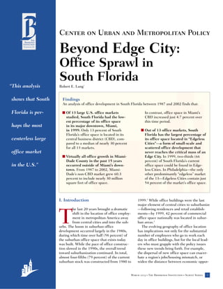 Center on Urban and Metropolitan Policy

                   Beyond Edge City:
                   Office Sprawl in
                   South Florida
“This analysis     Robert E. Lang1


shows that South     Findings
                     An analysis of office development in South Florida between 1987 and 2002 finds that:

Florida is per-      s Of 13 large U.S. office markets                     In contrast, office space in Miami’s
                       studied, South Florida had the low-                 CBD increased just 4.7 percent over
                       est percentage of its office space                  this time period.
haps the most          in its major downtown, Miami,
                       in 1999. Only 13 percent of South                s Out of 13 office markets, South
                       Florida’s office space is located in its           Florida has the largest percentage of
centerless large       central business district (CBD), com-              its office space located in “Edgeless
                       pared to a median of nearly 30 percent             Cities”—a form of small-scale and
                       for all 13 markets.                                scattered office development that
office market                                                             never reaches the critical mass of an
                     s Virtually all office growth in Miami-              Edge City. In 1999, two-thirds (66
                       Dade County in the past 15 years                   percent) of South Florida’s current
in the U.S.”           occurred outside of Miami’s down-                  office space could be found in Edge-
                       town. From 1987 to 2002, Miami-                    less Cities. In Philadelphia—the only
                       Dade’s non-CBD market grew 60.3                    other predominantly “edgeless” market
                       percent to include nearly 30 million               of the 13—Edgeless Cities contain just
                       square feet of office space.                       54 percent of the market’s office space.



                   I. Introduction                                    1999.2 While office buildings were the last
                                                                      major element of central cities to suburbanize
                            he last 20 years brought a dramatic       —following residences and retail establish-


                   T        shift in the location of office employ-
                            ment in metropolitan America away
                            from central cities and into the sub-
                   urbs. The boom in suburban office
                   development occurred largely in the 1980s,
                                                                      ments—by 1999, 42 percent of commercial
                                                                      office space nationally was located in subur-
                                                                      ban areas.3
                                                                         The evolving geography of office location
                                                                      has implications not only for the substantial
                   during which time over half (58 percent) of        number of employees who go to work each
                   the suburban office space that exists today        day in office buildings, but for the local lead-
                   was built. While the pace of office construc-      ers who must grapple with the policy issues
                   tion slowed in the 1990s, the overall trend        these new trends bring forth. For example,
                   toward suburbanization continued. In total,        the dispersal of new office space can exacer-
                   almost four-fifths (79 percent) of the current     bate a region’s jobs/housing mismatch, or
                   suburban stock was constructed from 1980 to        widen the distance between economic oppor-


                                                                                                                                   1
          Cen                                                     March 2003   •   The Brookings Institution   •   Survey Series
 