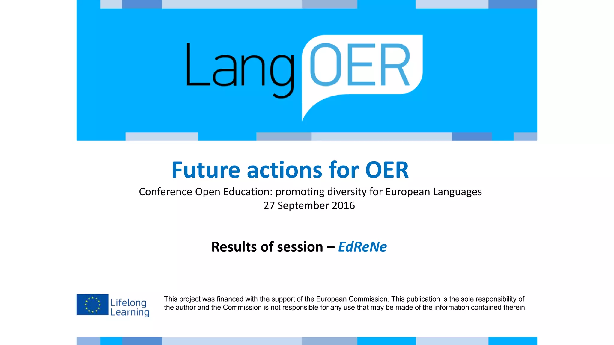 This project was financed with the support of the European Commission. This publication is the sole responsibility of
the author and the Commission is not responsible for any use that may be made of the information contained therein.
Future actions for OER
Conference Open Education: promoting diversity for European Languages
27 September 2016
Results of session – EdReNe