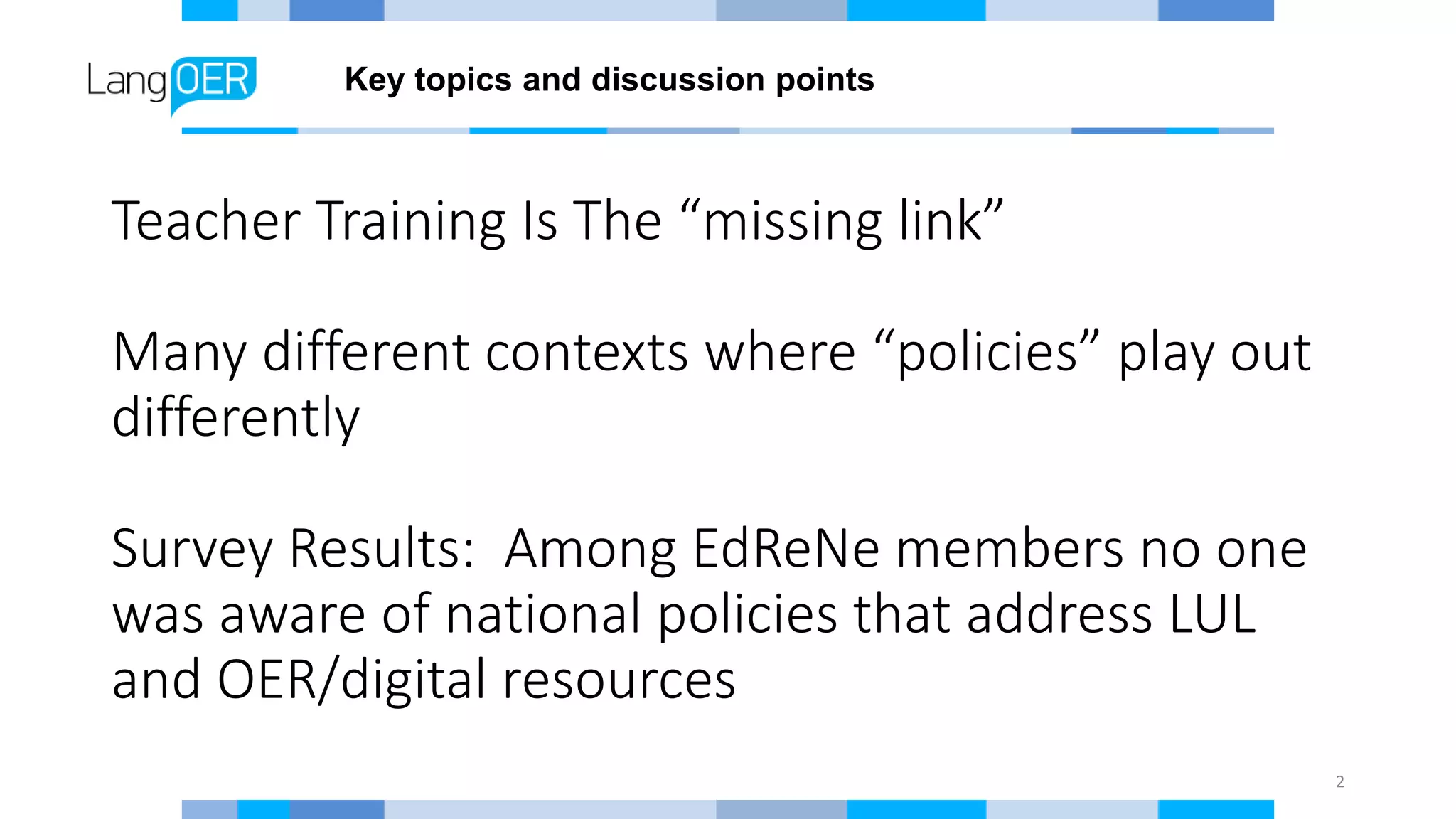 Teacher Training Is The “missing link”
Many different contexts where “policies” play out
differently
Survey Results: Among EdReNe members no one
was aware of national policies that address LUL
and OER/digital resources
2
Key topics and discussion points