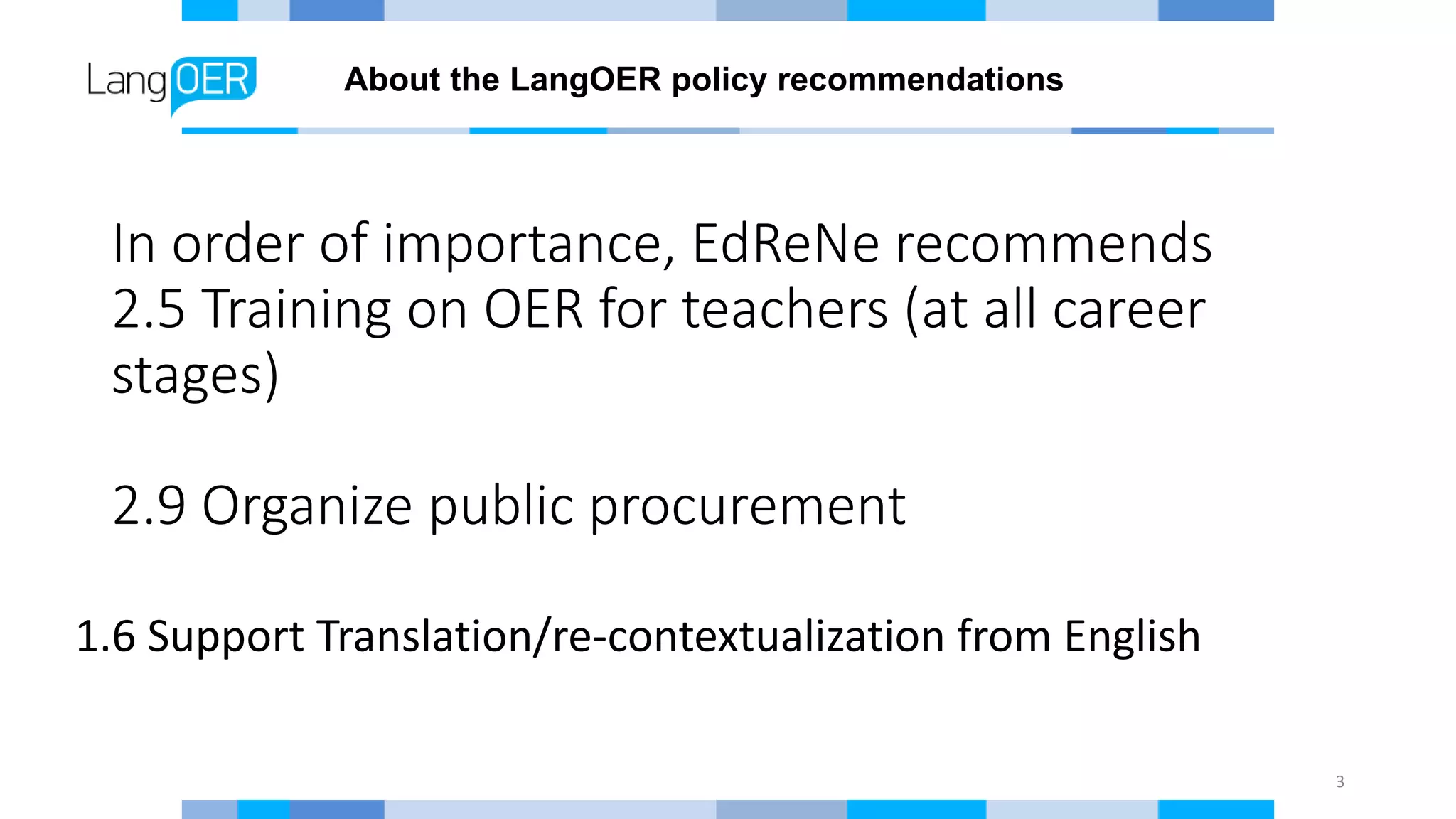 In order of importance, EdReNe recommends
2.5 Training on OER for teachers (at all career
stages)
2.9 Organize public procurement
3
1.6 Support Translation/re-contextualization from English
About the LangOER policy recommendations