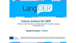 This project was financed with the support of the European Commission. This publication is the sole responsibility of
the author and the Commission is not responsible for any use that may be made of the information contained therein.
Future actions for OER
Conference Open Education: promoting diversity for European Languages
27 September 2016
Results of session – EdReNe
 
