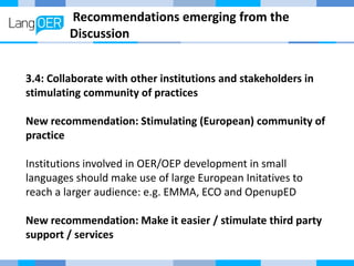 Recommendations emerging from the
Discussion
3.4: Collaborate with other institutions and stakeholders in
stimulating community of practices
New recommendation: Stimulating (European) community of
practice
Institutions involved in OER/OEP development in small
languages should make use of large European Initatives to
reach a larger audience: e.g. EMMA, ECO and OpenupED
New recommendation: Make it easier / stimulate third party
support / services
 