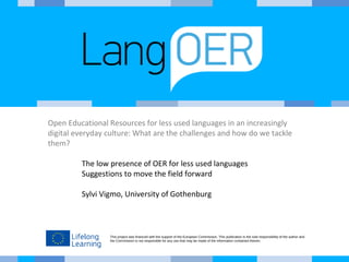 Open Educational Resources for less used languages in an increasingly 
digital everyday culture: What are the challenges and how do we tackle 
them? 
The low presence of OER for less used languages 
Suggestions to move the field forward 
Sylvi Vigmo, University of Gothenburg 
This project was financed with the support of the European Commission. This publication is the sole responsibility of the author and 
the Commission is not responsible for any use that may be made of the information contained therein. 
 