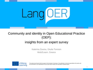 This project was financed with the support of the European Commission. This publication is the sole responsibility of the author and
the Commission is not responsible for any use that may be made of the information contained therein.
Community and identity in Open Educational Practice
(OEP):
insights from an expert survey
Katerina Zourou, Giiulia Torresin
Web2Learn, Greece
1
 