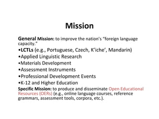 Mission
General Mission: to improve the nation’s “foreign language
capacity.”
•LCTLs (e.g., Portuguese, Czech, K’iche’, Mandarin)
•Applied Linguistic Research
•Materials Development
•Assessment Instruments
•Professional Development Events
•K-12 and Higher Education
Specific Mission: to produce and disseminate Open Educational
Resources (OERs) (e.g., online language courses, reference
grammars, assessment tools, corpora, etc.).
 