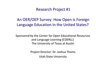 Research Project #1
An OER/OEP Survey: How Open is Foreign
Language Education in the United States?
Sponsored by the Center for Open Educational Resources
and Language Learning (COERLL)
The University of Texas at Austin
Project Director: Dr. Joshua Thoms
Utah State University
 