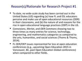 Reason(s)/Rationale for Research Project #1
 To date, no wide-scale study has been carried out in the
United States (US) regarding (a) how FL and ESL educators
perceive and make use of open educational resources (OER)
in their classrooms, and (b) the nature of and reasons for the
rise in open educational language practices (OEP) in the US.
 Connexions, Merlot, and OER Commons showing two to
three times as many entries for science, technology,
engineering, and mathematics categories as compared to
the arts, humanities, and social sciences (Thoms & Thoms,
2014).
 FL OER/OEP issues represented far less at open education
conferences (e.g., upcoming Open Education 2015 in
Vancouver, BC, past Open Education Global conferences)
when compared to other fields.
 