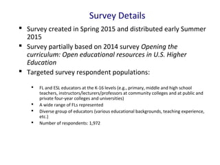 Survey Details
 Survey created in Spring 2015 and distributed early Summer
2015
 Survey partially based on 2014 survey Opening the
curriculum: Open educational resources in U.S. Higher
Education
 Targeted survey respondent populations:
 FL and ESL educators at the K-16 levels (e.g., primary, middle and high school
teachers, instructors/lecturers/professors at community colleges and at public and
private four-year colleges and universities)
 A wide range of FLs represented
 Diverse group of educators (various educational backgrounds, teaching experience,
etc.)
 Number of respondents: 1,972
 