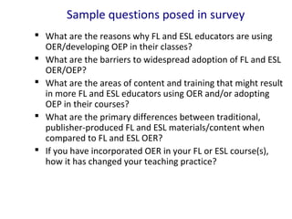 Sample questions posed in survey
 What are the reasons why FL and ESL educators are using
OER/developing OEP in their classes?
 What are the barriers to widespread adoption of FL and ESL
OER/OEP?
 What are the areas of content and training that might result
in more FL and ESL educators using OER and/or adopting
OEP in their courses?
 What are the primary differences between traditional,
publisher-produced FL and ESL materials/content when
compared to FL and ESL OER?
 If you have incorporated OER in your FL or ESL course(s),
how it has changed your teaching practice?
 