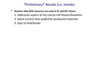 *Preliminary* Results (i.e. trends)
 Reasons why OER resources are used in FL and ESL classes
1. Addresses aspect of my course not found elsewhere
2. More current than publisher-produced materials
3. Easy to find/locate
 