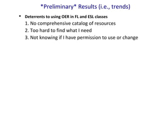 *Preliminary* Results (i.e., trends)
 Deterrents to using OER in FL and ESL classes
1. No comprehensive catalog of resources
2. Too hard to find what I need
3. Not knowing if I have permission to use or change
 