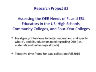 Research Project #2
Assessing the OER Needs of FL and ESL
Educators in the US: High Schools,
Community Colleges, and Four-Year Colleges
 Focal group interviews to better understand and specify
what FL and ESL educators need regarding OER (i.e.,
materials and technological tools).
 Tentative time frame for data collection: Fall 2016
 