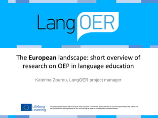 This project was financed with the support of the European Commission. This publication is the sole responsibility of the author and
the Commission is not responsible for any use that may be made of the information contained therein.
The European landscape: short overview of
research on OEP in language education
Katerina Zourou, LangOER project manager
 