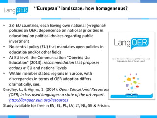 “European” landscape: how homogeneous?
• 28 EU countries, each having own national (+regional)
policies on OER: dependence on national priorities in
education/ on political choices regarding public
investment
• No central policy (EU) that mandates open policies in
education and/or other fields
• At EU level: the Communication “Opening Up
Education” (2013): recommendation that proposes
actions at EU and national levels
• Within member states: regions in Europe, with
discrepancies in terms of OER adoption differs
dramatically, see:
Bradley, L., & Vigmo, S. (2014). Open Educational Resources
(OER) in less used languages: a state of the art report.
http://langoer.eun.org/resources
Study available for free in EN, EL, PL, LV, LT, NL, SE & Frisian.
 