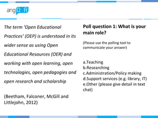 The term ‘Open Educational
Practices’ (OEP) is understood in its
wider sense as using Open
Educational Resources (OER) and
working with open learning, open
technologies, open pedagogies and
open research and scholarship
(Beetham, Falconer, McGill and
Littlejohn, 2012)
Poll question 1: What is your
main role?
(Please use the polling tool to
communicate your answer)
a.Teaching
b.Researching
c.Administration/Policy making
d.Support services (e.g. library, IT)
e.Other (please give detail in text
chat)
 
